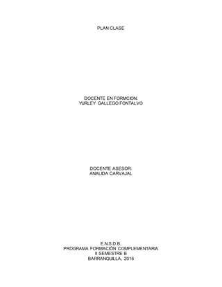 PLAN CLASE
DOCENTE EN FORMCION:
YURLEY GALLEGO FONTALVO
DOCENTE ASESOR:
ANALIDA CARVAJAL
E.N.S.D.B.
PROGRAMA FORMACIÓN COMPLEMENTARIA
II SEMESTRE B
BARRANQUILLA, 2016
 