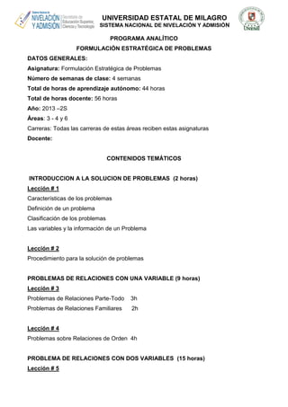 UNIVERSIDAD ESTATAL DE MILAGRO
SISTEMA NACIONAL DE NIVELACIÓN Y ADMISIÓN
PROGRAMA ANALÍTICO
FORMULACIÓN ESTRATÉGICA DE PROBLEMAS
DATOS GENERALES:
Asignatura: Formulación Estratégica de Problemas
Número de semanas de clase: 4 semanas
Total de horas de aprendizaje autónomo: 44 horas
Total de horas docente: 56 horas
Año: 2013 –2S
Áreas: 3 - 4 y 6
Carreras: Todas las carreras de estas áreas reciben estas asignaturas
Docente:
CONTENIDOS TEMÁTICOS
INTRODUCCION A LA SOLUCION DE PROBLEMAS (2 horas)
Lección # 1
Características de los problemas
Definición de un problema
Clasificación de los problemas
Las variables y la información de un Problema
Lección # 2
Procedimiento para la solución de problemas
PROBLEMAS DE RELACIONES CON UNA VARIABLE (9 horas)
Lección # 3
Problemas de Relaciones Parte-Todo 3h
Problemas de Relaciones Familiares 2h
Lección # 4
Problemas sobre Relaciones de Orden 4h
PROBLEMA DE RELACIONES CON DOS VARIABLES (15 horas)
Lección # 5
 