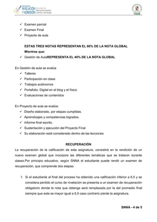  Examen parcial
 Examen Final
 Proyecto de aula

ESTAS TRES NOTAS REPRESENTAN EL 60% DE LA NOTA GLOBAL
Mientras que:
 Gestión de AulaREPRESENTA EL 40% DE LA NOTA GLOBAL

En Gestión de aula se evalúa
 Talleres
 Participación en clase
 Trabajos autónomos
 Portafolio: Digital en el blog y el físico
 Evaluaciones de contenidos

En Proyecto de aula se evalúa:
 Diseño elaborado, por etapas cumplidas.
 Aprendizajes y competencias logrados.
 Informe final escrito.
 Sustentación y ejecución del Proyecto Final
 Su elaboración está considerado dentro de las lecciones

RECUPERACIÓN
La recuperación de la calificación de esta asignatura, consistirá en la rendición de un
nuevo examen global que incorpore las diferentes temáticas que se trataron durante
clases.Por principio educativo, según SNNA el estudiante puede rendir un examen de
recuperación, que comprende dos etapas:

1. Si el estudiante al final del proceso ha obtenido una calificación inferior a 6.5 y se
considera perdido el curso de nivelación se presenta a un examen de recuperación
obligatorio donde la nota que obtenga será remplazada por la del promedio final
siempre que esta se mayor igual a 6,5 caso contrario pierde la asignatura.

SNNA - 4 de 5

 