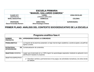 ESCUELA PRIMARIA
“MANUEL GALLARDO ZAMORA”
CLAVE CCT:
09DPR5078J
TURNO:
JORNADA AMPLIADA
ZONA ESCOLAR:
NIVEL EDUCATIVO: DOMICILIO: COLONIA:
PROFESOR:
Oscar Fernandez Romero
DIRECTORA:
Alma Pasalagua Chávez
SUPERVISORA:
PRIMER PLANO: ANÁLISIS DEL CONTEXTO SOCIOEDUCATIVO DE LA ESCUELA
Programa analítico fase 4
NOMBRE DEL
PROYECTO:
APRENDIENDO DESDE LA COMUNIDAD
PROBLEMÁTICA La mayoría de los alumnos presentan un bajo nivel de logro académico, acorde al grado y al perfil de
egreso cursado.
ESTRATEGIA DE
INTERVENCIÓN
Contextualización de contenidos.
OBJETIVOS GENERAL: Lograr que el alumnado en un 100% logren los aprendizajes esperados mediante la aplicación de la
planificación basada en proyectos.
OBJETIVO ESPECIFICO
✔ Describan cambios y permanencias en los juegos, las actividades recreativas y los sitios donde
se realizan.
 