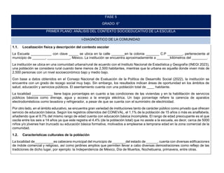 FASE 5
GRADO: 6°
PRIMER PLANO: ANÁLISIS DEL CONTEXTO SOCIOEDUCATIVO DE LA ESCUELA
I-DIAGNÓSTICO DE LA COMUNIDAD
1.1. Localización física y descripción del contexto escolar
La Escuela ___________ con clave _____ se ubica en la calle _______en la colonia _______ C.P ________, perteneciente al
municipio de _______, ____________, México. La institución se encuentra aproximadamente a _______kilómetros del ________.
La institución se ubica en una comunidad urbana/rural de acuerdo con el Instituto Nacional de Estadística y Geografía (INEGI 2023),
una población se considera rural cuando tiene menos de 2,500 habitantes, mientras que la urbana es aquella donde viven más de
2,500 personas con un nivel socioeconómico bajo y medio bajo.
Con base a datos obtenidos en el Consejo Nacional de Evaluación de la Política de Desarrollo Social (2022), la institución se
encuentra con un grado de rezago social muy bajo. Sin embargo, los resultados indican áreas de oportunidad en los ámbitos de
salud, educación y servicios públicos. El asentamiento cuenta con una población total de ____ habitante.
La localidad ___________ tiene bajos porcentajes en cuanto a las condiciones de las viviendas y en la habilitación de servicios
públicos básicos como drenaje, agua y acceso a la energía eléctrica. Un bajo porcentaje refiere la carencia de aparatos
electrodomésticos como lavadora y refrigerador, a pesar de que se cuenta con el suministro de electricidad.
Por otro lado, en el ámbito educativo, se encuentra gran variedad de instituciones tanto de carácter público como privado que ofrecen
servicio de educación básica. Según los registros obtenidos del CONEVAL, el 1.1% de la población de 15 años o más es analfabeta,
añadiendo que el 9.7% del mismo rango de edad cuenta con educación básica incompleta. El rango de edad preocupante es el que
oscila entre los seis a 14 años ya que este registra el 4.4% (de la población total) que no asiste a la escuela, es decir, cerca de 5000
niños y/o jóvenes han truncado su educación básica formativa, motivados a emplearse a temprana edad en la zona comercial de la
comunidad.
1.2. Características culturales de la población
La localidad de__________es cabecera municipal del municipio de _______del estado de ______, cuenta con diversas edificaciones
de índole comercial y religioso, así como jardines amplios que permiten llevar a cabo diversas demostraciones como reflejo de las
tradiciones de dicho lugar, por ejemplo: la Independencia de México, Día de Muertos, Nochebuena, primavera, entre otras.
 