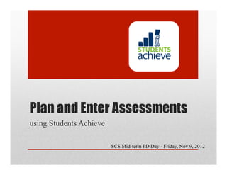 Plan and Enter Assessments
using Students Achieve

                         SCS Mid-term PD Day - Friday, Nov 9, 2012
 