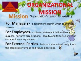 Organization’s reason for existing
For Managers- a benchmark against which to evaluate
success
For Employees- a mission statement defines a common
purpose, nurtures organizational , loyalty, and fosters a sense of
community among workers
For External Parties- help provides unique insight into
the organization's value and future directions.
 