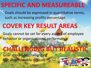 SPECIFIC AND MEASUREABLE
Goals should be expressed in quantitative terms,
such as increasing profits percentage.
COVER KEY RESULT AREAS
Goals cannot be set for every aspect of employee
behavior or organizational performance
CHALLENGING BUT REALISTIC
Goal should be challenging
but unreasonably difficult
 