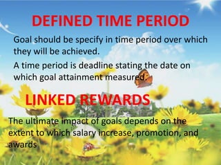 DEFINED TIME PERIOD
Goal should be specify in time period over which
they will be achieved.
A time period is deadline stating the date on
which goal attainment measured.
LINKED REWARDS
The ultimate impact of goals depends on the
extent to which salary increase, promotion, and
awards
 