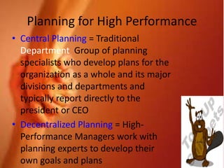 34
Planning for High Performance
• Central Planning = Traditional
Department Group of planning
specialists who develop plans for the
organization as a whole and its major
divisions and departments and
typically report directly to the
president or CEO
• Decentralized Planning = High-
Performance Managers work with
planning experts to develop their
own goals and plans
 
