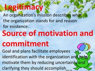 Legitimacy
An organization’s mission describes what
the organization stands for and reason
for existence.
Source of motivation and
commitment
Goal and plans facilitate employees
identification with the organization and help
motivate them by reducing uncertainly and
clarifying they should accomplish
 