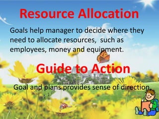 Resource Allocation
Goals help manager to decide where they
need to allocate resources, such as
employees, money and equipment.
Guide to Action
Goal and plans provides sense of direction.
 