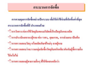 การควบคุมการจัดซื้ออย่างเป็นระบบ เพื่อให้ค่าใช้จ่ายที่เกิดขึ้นต่าที่สุด
กระบวนการจัดซื้อที่ดี ประกอบด้วย
การวิเคราะห์การใช้วัตถุดิบของบริษัททั้งในปัจจุบันและอดีต
การประเมินสถานะผู้ขาย เช่น ราคา, คุณภาพ, การส่งมอบ เป็นต้น
การตรวจสอบวัสดุ หรือผลิตภัณฑ์ใหม่ๆ จากผู้ขาย
การตรวจสอบว่าจะรวมกลุ่มจัดซื้อวัตถุดิบชนิดเดียวกันกับผู้ซื้อรายอื่น
ได้หรือไม่
การตรวจสอบผู้ขายรายอื่นๆ ที่ให้ข้อเสนอดีกว่า
กระบวนการจัดซื้อ
 