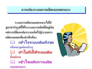การแปลงระบบการผลิตแบบพอเหมาะ
ระบบการผลิตแบบพอเหมาะไม่ใช่
สูตรสาเร็จรูปที่ใช้ในระบบการผลิตที่มีอยู่เดิม
แต่การเปลี่ยนแปลงระบบเดิมไปสู่ระบบการ
ผลิตแบบพอเพียงจาเป็นต้อง
 เข้าใจระบบเดิมถึงจุด
แข็งและจุดอ่อนต่างๆ
 ทาไมถึงใช้ระบบเดิม
ตั้งแต่แรก
 เข้าใจหลักการผลิต
แบบพอเหมาะ
 