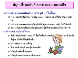 กรณีขาดแคลนสินค้าสาเร็จรูป แก้ไขโดย
 เร่งการผลิตโดยใช้การทางานล่วงเวลา/การรับช่วงการผลิต/จัดอันดับการผลิต
ใหม่
 หาสาเหตุของการขาดแคลนวัตถุดิบที่เป็นอุปสรรคต่อการผลิต ทาให้เกิดล่าช้า
 วิเคราะห์งานระหว่างการผลิตทั้งระบบว่ามีจุดใดที่สามารถเร่งให้เสร็จเร็วขึ้น
กรณีขาดแคลนวัตถุดิบ แก้ไขโดย
 สั่งซื้อวัตถุดิบโดยเร็ว และอาจไม่สนใจเรื่องส่วนลดพิเศษหรือค่าระวาง ถ้าคุณคิด
ว่าคุ้มค่ากับค่าใช้จ่ายที่เพิ่มขึ้น
 เสาะหาแหล่งจาหน่ายอื่นๆ
 ติดต่อขอซื้อวัตถุดิบจากผู้ผลิตรายอื่น
 ใช้วัตถุดิบชนิดอื่นทดแทน
 ใช้วัตถุดิบจากกระบวนการอื่นทดแทน
ปัญหาเกี่ยวกับสินค้าคงคลัง และแนวทางแก้ไข
 