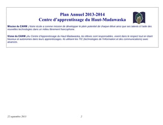 Plan Annuel 2013-2014
Centre d’apprentissage du Haut-Madawaska
Mission du CAHM ; Notre école a comme mission de développer le plein potentiel de chaque élève ainsi que ses talents à l’aide des
nouvelles technologies dans un milieu fièrement francophone.
Vision du CAHM ;Au Centre d’Apprentissage du Haut-Madawaska, les élèves sont responsables, vivent dans le respect tout en étant
heureux et autonomes dans leurs apprentissages. Ils utilisent les TIC (technologies de l’information et des communications) avec
aisances.
22 septembre 2013 2
 