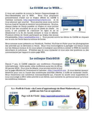 Le « Profil de l’école » du Centre d’apprentissage du Haut-Madawaska est
publié une fois l’an en septembre.
Page web de l’école : http://apprendrepourlavie.com
Il vous est possible de suivre le Centre d’apprentissage du
Haut-Madawaska sur le WEB. Nous vous proposons
premièrement d’aller sur le blogue ofﬁciel du CAHM à
l’adresse suivante; http://apprendrepourlavie.com et de
vous abonner par courriel. Vous pourrez ainsi nous suivre
tout au long de l’année et recevoir nos publications. De plus,
chaque classe de l’école possède un blogue où vous pouvez
voir et lire des nouvelles de ce qui se passe en classe. Là
aussi, il est possible de s’abonner en ligne et de se
désabonner à la ﬁn de l’année scolaire si vous le désirez.
Plusieurs élèves de l’école participent au blogue des jeunes
d’Acadiepédia (http://acadiepédia.com ). Vous pouvez suivre les élèves du CAHM en cliquant
sur le nom de l’école dans la colonne de droite.
Nous sommes aussi présents sur Facebook, Twitter, YouTube et Flickr pour les photographies
des activités qui se déroulent à l’école. Nous vous encourageons à partager nos beaux coups
sur les réseaux sociaux et en nous aidant à enseigner aux élèves à utiliser le WEB de manière
sécuritaire et judicieuse. N’hésitez pas de nous contacter si vous avez des questions ou des
commentaires par rapport à notre page WEB.
Le C@HM sur le WEB…
Depuis 7 ans, le CAHM organise une conférence d’envergure
internationale. Cette année, cette conférence aura lieu du 28 au
30 janvier 2016. Pour plus de détails, vous pouvez suivre le tout
sur la page ofﬁcielle de l’évènement à l’adresse ; http://clair2016.com Si vous désirez devenir
bénévole pour une ou l’autre des nombreuses activités offertes, il sufﬁt de contacter l’école.
Nous remercions nos nombreux commanditaires qui, d’année en année nous supportent et
nous encourage à offrir cette activité à nos élèves, aux membres du personnel ainsi qu’à tous
les nombreux visiteurs.
Le colloque Clair2016
 