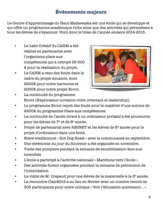 Évènements majeurs
Le Centre d’apprentissage du Haut-Madawaska est une école qui se développe et
qui offre un programme académique riche ainsi que des activités qui permettent à
tous les élèves de s’épanouir. Voici donc le bilan de l’année scolaire 2014-2015.
•	 Le Labo Créatif du CAHM a été
réalisé en partenariat avec
l’organisme place aux
compétences qui a octroyé 25 000
$ pour la réalisation du projet.
•	 Le CAHM a reçu des fonds dans le
cadre du projet douance, dont
2500$ pour notre harmonie et
2000$ pour notre projet Envol.
•	 La continuité du programme
Envol (Explorateur-novation-volet orientant et leadership).
•	 Le programme Envol reçoit des fonds pour le matériel d’une somme de
2400$ du programme Place aux compétences.
•	 La continuité de l’accès direct à un ordinateur portatif a été poursuivie
pour les élèves de 7e et de 8e année.
•	 Projet de partenariat avec RESNET et les élèves de 6e année pour le
projet d’ordinateur dans une boite.
•	 Notre traditionnel « Hot Dog Roast » avec la communauté en septembre.
•	 Une cérémonie du jour du Souvenir a été organisée en novembre.
•	 Visite des pompiers pendant la semaine de sensibilisation face aux
incendies.
•	 L’école a participé à l’activité nationale « Marchons vers l’école ».
•	 Des activités furent organisées pendant la semaine de prévention de
l’intimidation.
•	 La visite de M. Crapaud pour nos élèves de la maternelle à la 3e année.
•	 La rencontre Clair2015 a eu lieu en février avec un nombre record de
300 participants pour notre colloque « Voir l’éducation autrement… ».
2
 
