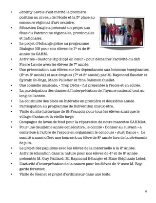 •	 Jérémy Lavoie s’est mérité la première
position au niveau de l’école et la 3e place au
concours régional d’art oratoire.
•	 Sébastien Daigle a présenté un projet aux
fêtes du Patrimoine régionales, provinciales
et nationales.
•	 Le projet d’échange grâce au programme
Dialogue NB pour nos élèves de 7e et de 8e
année du CAHM.
•	 Activités « Sautons Hip!Hop! en cœur » pour démarrer l’activité du déﬁ
Pierre Lavoie avec les élèves de 7e année.
•	 Une présentation aux élèves sur les dépendances aux boissons énergisantes
(5e et 6e année) et aux drogues (7e et 8e année) par M. Raymond Saucier et
Sylvain St-Onge, Mado Pelletier et Tina Salomon Ouellet.
•	 Une comédie musicale, « Trop Drôle » fut présentée à l’école et en soirée.
•	 La participation des classes à l’interprétation de l’hymne national tout au
long de l’année.
•	 La continuité des blocs en littératie en première et deuxième année.
•	 Participation au programme de Subvention mieux-être.
•	 Visite du site historique de St-François pour tous les élèves ainsi que le
village d’antan et la vieille forge.
•	 Campagne de levée de fond pour la réparation de notre mascotte CAHMlot.
•	 Pour une deuxième année consécutive, le comité « Donner au suivant » a
contribué à l’arbre de l’espoir en organisant le concours « Just Dance ». Le
comité a aussi offert une bourse à un élève de 8e année lors de la cérémonie
de juin.
•	 Le projet des papillons avec les élèves de la maternelle à la 2e année.
•	 Activité éducation dans la nature pour nos élèves de 4e et de 8e année
présentés M. Guy Paillard, M. Raymond Bélanger et Mme Stéphanie Lebel. 
•	 L’activité d’interprétation de la nature pour les élèves de 4e avec M. Roy,
garde forestier. 
•	 Visite de Resnet et projet d’ordinateur dans une boite.
4
 