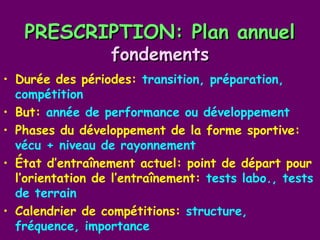 PRESCRIPTION: Plan annuel
                  fondements
• Durée des périodes: transition, préparation,
  compétition
• But: année de performance ou développement
• Phases du développement de la forme sportive:
  vécu + niveau de rayonnement
• État d’entraînement actuel: point de départ pour
  l’orientation de l’entraînement: tests labo., tests
  de terrain
• Calendrier de compétitions: structure,
  fréquence, importance
 
