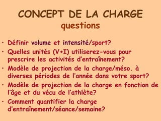 CONCEPT DE LA CHARGE
                  questions
• Définir volume et intensité/sport?
• Quelles unités (V+I) utiliserez-vous pour
  prescrire les activités d’entraînement?
• Modèle de projection de la charge/méso. à
  diverses périodes de l’année dans votre sport?
• Modèle de projection de la charge en fonction de
  l’âge et du vécu de l’athlète?
• Comment quantifier la charge
  d’entraînement/séance/semaine?
 
