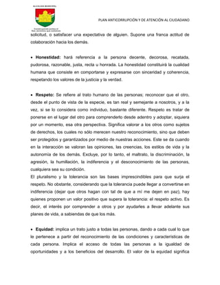 PLAN ANTICORRUPCIÓN Y DE ATENCIÓN AL CIUDADANO
solicitud, o satisfacer una expectativa de alguien. Supone una franca actitud de
colaboración hacia los demás.
 Honestidad: hará referencia a la persona decente, decorosa, recatada,
pudorosa, razonable, justa, recta u honrada. La honestidad constituirá la cualidad
humana que consiste en comportarse y expresarse con sinceridad y coherencia,
respetando los valores de la justicia y la verdad.
 Respeto: Se refiere al trato humano de las personas; reconocer que el otro,
desde el punto de vista de la especie, es tan real y semejante a nosotros, y a la
vez, si se lo considera como individuo, bastante diferente. Respeto es tratar de
ponerse en el lugar del otro para comprenderlo desde adentro y adoptar, siquiera
por un momento, esa otra perspectiva. Significa valorar a los otros como sujetos
de derechos, los cuales no sólo merecen nuestro reconocimiento, sino que deben
ser protegidos y garantizados por medio de nuestras acciones. Este se da cuando
en la interacción se valoran las opiniones, las creencias, los estilos de vida y la
autonomía de los demás. Excluye, por lo tanto, el maltrato, la discriminación, la
agresión, la humillación, la indiferencia y el desconocimiento de las personas,
cualquiera sea su condición.
El pluralismo y la tolerancia son las bases imprescindibles para que surja el
respeto. No obstante, considerando que la tolerancia puede llegar a convertirse en
indiferencia (dejar que otros hagan con tal de que a mí me dejen en paz), hay
quienes proponen un valor positivo que supera la tolerancia: el respeto activo. Es
decir, el interés por comprender a otros y por ayudarles a llevar adelante sus
planes de vida, a sabiendas de que los más.
 Equidad: implica un trato justo a todas las personas, dando a cada cual lo que
le pertenece a partir del reconocimiento de las condiciones y características de
cada persona. Implica el acceso de todas las personas a la igualdad de
oportunidades y a los beneficios del desarrollo. El valor de la equidad significa
 