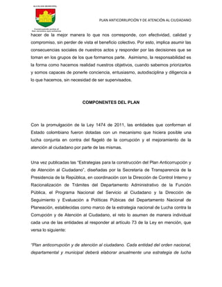 PLAN ANTICORRUPCIÓN Y DE ATENCIÓN AL CIUDADANO
hacer de la mejor manera lo que nos corresponde, con efectividad, calidad y
compromiso, sin perder de vista el beneficio colectivo. Por esto, implica asumir las
consecuencias sociales de nuestros actos y responder por las decisiones que se
toman en los grupos de los que formamos parte. Asimismo, la responsabilidad es
la forma como hacemos realidad nuestros objetivos, cuando sabemos priorizarlos
y somos capaces de ponerle conciencia, entusiasmo, autodisciplina y diligencia a
lo que hacemos, sin necesidad de ser supervisados.
COMPONENTES DEL PLAN
Con la promulgación de la Ley 1474 de 2011, las entidades que conforman el
Estado colombiano fueron dotadas con un mecanismo que hiciera posible una
lucha conjunta en contra del flageló de la corrupción y el mejoramiento de la
atención al ciudadano por parte de las mismas.
Una vez publicadas las “Estrategias para la construcción del Plan Anticorrupción y
de Atención al Ciudadano”, diseñadas por la Secretaría de Transparencia de la
Presidencia de la República, en coordinación con la Dirección de Control Interno y
Racionalización de Trámites del Departamento Administrativo de la Función
Pública, el Programa Nacional del Servicio al Ciudadano y la Dirección de
Seguimiento y Evaluación a Políticas Púbicas del Departamento Nacional de
Planeación, establecidas como marco de la estrategia nacional de Lucha contra la
Corrupción y de Atención al Ciudadano, el reto lo asumen de manera individual
cada una de las entidades al responder al artículo 73 de la Ley en mención, que
versa lo siguiente:
“Plan anticorrupción y de atención al ciudadano. Cada entidad del orden nacional,
departamental y municipal deberá elaborar anualmente una estrategia de lucha
 