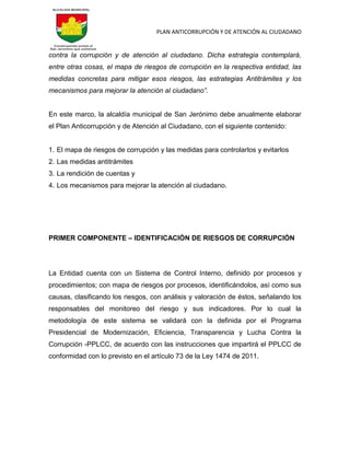 PLAN ANTICORRUPCIÓN Y DE ATENCIÓN AL CIUDADANO
contra la corrupción y de atención al ciudadano. Dicha estrategia contemplará,
entre otras cosas, el mapa de riesgos de corrupción en la respectiva entidad, las
medidas concretas para mitigar esos riesgos, las estrategias Antitrámites y los
mecanismos para mejorar la atención al ciudadano”.
En este marco, la alcaldía municipal de San Jerónimo debe anualmente elaborar
el Plan Anticorrupción y de Atención al Ciudadano, con el siguiente contenido:
1. El mapa de riesgos de corrupción y las medidas para controlarlos y evitarlos
2. Las medidas antitrámites
3. La rendición de cuentas y
4. Los mecanismos para mejorar la atención al ciudadano.
PRIMER COMPONENTE – IDENTIFICACIÓN DE RIESGOS DE CORRUPCIÓN
La Entidad cuenta con un Sistema de Control Interno, definido por procesos y
procedimientos; con mapa de riesgos por procesos, identificándolos, así como sus
causas, clasificando los riesgos, con análisis y valoración de éstos, señalando los
responsables del monitoreo del riesgo y sus indicadores. Por lo cual la
metodología de este sistema se validará con la definida por el Programa
Presidencial de Modernización, Eficiencia, Transparencia y Lucha Contra la
Corrupción -PPLCC, de acuerdo con las instrucciones que impartirá el PPLCC de
conformidad con lo previsto en el artículo 73 de la Ley 1474 de 2011.
 