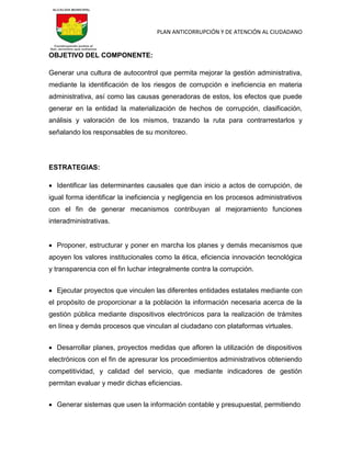 PLAN ANTICORRUPCIÓN Y DE ATENCIÓN AL CIUDADANO
OBJETIVO DEL COMPONENTE:
Generar una cultura de autocontrol que permita mejorar la gestión administrativa,
mediante la identificación de los riesgos de corrupción e ineficiencia en materia
administrativa, así como las causas generadoras de estos, los efectos que puede
generar en la entidad la materialización de hechos de corrupción, clasificación,
análisis y valoración de los mismos, trazando la ruta para contrarrestarlos y
señalando los responsables de su monitoreo.
ESTRATEGIAS:
 Identificar las determinantes causales que dan inicio a actos de corrupción, de
igual forma identificar la ineficiencia y negligencia en los procesos administrativos
con el fin de generar mecanismos contribuyan al mejoramiento funciones
interadministrativas.
 Proponer, estructurar y poner en marcha los planes y demás mecanismos que
apoyen los valores institucionales como la ética, eficiencia innovación tecnológica
y transparencia con el fin luchar integralmente contra la corrupción.
 Ejecutar proyectos que vinculen las diferentes entidades estatales mediante con
el propósito de proporcionar a la población la información necesaria acerca de la
gestión pública mediante dispositivos electrónicos para la realización de trámites
en línea y demás procesos que vinculan al ciudadano con plataformas virtuales.
 Desarrollar planes, proyectos medidas que afloren la utilización de dispositivos
electrónicos con el fin de apresurar los procedimientos administrativos obteniendo
competitividad, y calidad del servicio, que mediante indicadores de gestión
permitan evaluar y medir dichas eficiencias.
 Generar sistemas que usen la información contable y presupuestal, permitiendo
 