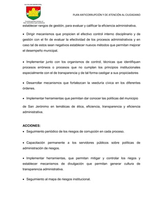 PLAN ANTICORRUPCIÓN Y DE ATENCIÓN AL CIUDADANO
establecer rangos de gestión, para evaluar y calificar la eficiencia administrativa.
 Dirigir mecanismos que propicien el efectivo control interno disciplinario y de
gestión con el fin de evaluar la efectividad de los procesos administrativos y en
caso tal de estos sean negativos establecer nuevos métodos que permitan mejorar
el desempeño municipal.
 Implementar junto con los organismos de control, técnicas que identifiquen
procesos erróneos o procesos que no cumplan los principios institucionales
especialmente con el de transparencia y de tal forma castigar a sus propiciadores
 Desarrollar mecanismos que fortalezcan la veeduría cívica en los diferentes
órdenes.
 Implementar herramientas que permitan dar conocer las políticas del municipio
de San Jerónimo en temáticas de ética, eficiencia, transparencia y eficiencia
administrativa.
ACCIONES:
 Seguimiento periódico de los riesgos de corrupción en cada proceso.
 Capacitación permanente a los servidores públicos sobre políticas de
administración de riesgos.
 Implementar herramientas, que permitan mitigar y controlar los riegos y
establecer mecanismos de divulgación que permitan generar cultura de
transparencia administrativa.
 Seguimiento al mapa de riesgos institucional.
 