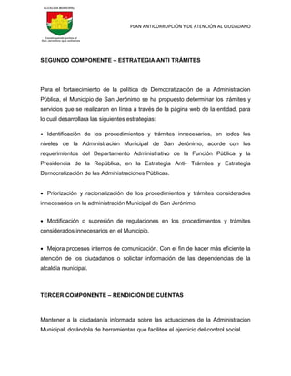 PLAN ANTICORRUPCIÓN Y DE ATENCIÓN AL CIUDADANO
SEGUNDO COMPONENTE – ESTRATEGIA ANTI TRÁMITES
Para el fortalecimiento de la política de Democratización de la Administración
Pública, el Municipio de San Jerónimo se ha propuesto determinar los trámites y
servicios que se realizaran en línea a través de la página web de la entidad, para
lo cual desarrollara las siguientes estrategias:
 Identificación de los procedimientos y trámites innecesarios, en todos los
niveles de la Administración Municipal de San Jerónimo, acorde con los
requerimientos del Departamento Administrativo de la Función Pública y la
Presidencia de la República, en la Estrategia Anti- Trámites y Estrategia
Democratización de las Administraciones Públicas.
 Priorización y racionalización de los procedimientos y trámites considerados
innecesarios en la administración Municipal de San Jerónimo.
 Modificación o supresión de regulaciones en los procedimientos y trámites
considerados innecesarios en el Municipio.
 Mejora procesos internos de comunicación. Con el fin de hacer más eficiente la
atención de los ciudadanos o solicitar información de las dependencias de la
alcaldía municipal.
TERCER COMPONENTE – RENDICIÓN DE CUENTAS
Mantener a la ciudadanía informada sobre las actuaciones de la Administración
Municipal, dotándola de herramientas que faciliten el ejercicio del control social.
 