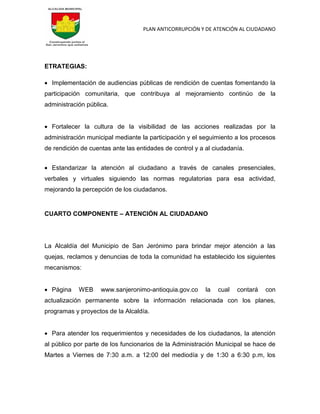 PLAN ANTICORRUPCIÓN Y DE ATENCIÓN AL CIUDADANO
ETRATEGIAS:
 Implementación de audiencias públicas de rendición de cuentas fomentando la
participación comunitaria, que contribuya al mejoramiento continúo de la
administración pública.
 Fortalecer la cultura de la visibilidad de las acciones realizadas por la
administración municipal mediante la participación y el seguimiento a los procesos
de rendición de cuentas ante las entidades de control y a al ciudadanía.
 Estandarizar la atención al ciudadano a través de canales presenciales,
verbales y virtuales siguiendo las normas regulatorias para esa actividad,
mejorando la percepción de los ciudadanos.
CUARTO COMPONENTE – ATENCIÓN AL CIUDADANO
La Alcaldía del Municipio de San Jerónimo para brindar mejor atención a las
quejas, reclamos y denuncias de toda la comunidad ha establecido los siguientes
mecanismos:
 Página WEB www.sanjeronimo-antioquia.gov.co la cual contará con
actualización permanente sobre la información relacionada con los planes,
programas y proyectos de la Alcaldía.
 Para atender los requerimientos y necesidades de los ciudadanos, la atención
al público por parte de los funcionarios de la Administración Municipal se hace de
Martes a Viernes de 7:30 a.m. a 12:00 del mediodía y de 1:30 a 6:30 p.m, los
 