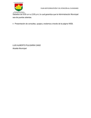 PLAN ANTICORRUPCIÓN Y DE ATENCIÓN AL CIUDADANO
Sabados de 8:00 a.m a 2:00 p.m, lo cual garantiza que la Administración Municipal
sea de puertas abiertas.
 Presentación de consultas, quejas y reclamos a través de la página WEB.
LUIS ALBERTO PULGARIN CANO
Alcalde Municipal
 