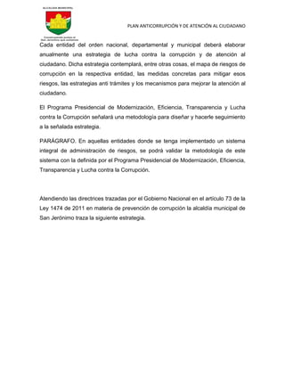 PLAN ANTICORRUPCIÓN Y DE ATENCIÓN AL CIUDADANO
Cada entidad del orden nacional, departamental y municipal deberá elaborar
anualmente una estrategia de lucha contra la corrupción y de atención al
ciudadano. Dicha estrategia contemplará, entre otras cosas, el mapa de riesgos de
corrupción en la respectiva entidad, las medidas concretas para mitigar esos
riesgos, las estrategias anti trámites y los mecanismos para mejorar la atención al
ciudadano.
El Programa Presidencial de Modernización, Eficiencia, Transparencia y Lucha
contra la Corrupción señalará una metodología para diseñar y hacerle seguimiento
a la señalada estrategia.
PARÁGRAFO. En aquellas entidades donde se tenga implementado un sistema
integral de administración de riesgos, se podrá validar la metodología de este
sistema con la definida por el Programa Presidencial de Modernización, Eficiencia,
Transparencia y Lucha contra la Corrupción.
Atendiendo las directrices trazadas por el Gobierno Nacional en el artículo 73 de la
Ley 1474 de 2011 en materia de prevención de corrupción la alcaldía municipal de
San Jerónimo traza la siguiente estrategia.
 