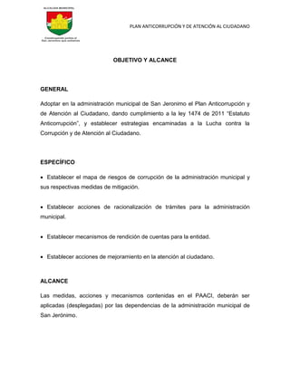 PLAN ANTICORRUPCIÓN Y DE ATENCIÓN AL CIUDADANO
OBJETIVO Y ALCANCE
GENERAL
Adoptar en la administración municipal de San Jeronimo el Plan Anticorrupción y
de Atención al Ciudadano, dando cumplimiento a la ley 1474 de 2011 “Estatuto
Anticorrupción”, y establecer estrategias encaminadas a la Lucha contra la
Corrupción y de Atención al Ciudadano.
ESPECÍFICO
 Establecer el mapa de riesgos de corrupción de la administración municipal y
sus respectivas medidas de mitigación.
 Establecer acciones de racionalización de trámites para la administración
municipal.
 Establecer mecanismos de rendición de cuentas para la entidad.
 Establecer acciones de mejoramiento en la atención al ciudadano.
ALCANCE
Las medidas, acciones y mecanismos contenidas en el PAACI, deberán ser
aplicadas (desplegadas) por las dependencias de la administración municipal de
San Jerónimo.
 