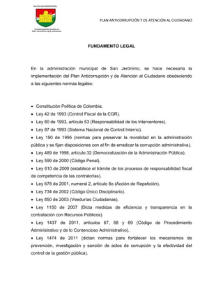 PLAN ANTICORRUPCIÓN Y DE ATENCIÓN AL CIUDADANO
FUNDAMENTO LEGAL
En la administración municipal de San Jerónimo, se hace necesaria la
implementación del Plan Anticorrupción y de Atención al Ciudadano obedeciendo
a las siguientes normas legales:
 Constitución Política de Colombia.
 Ley 42 de 1993 (Control Fiscal de la CGR).
 Ley 80 de 1993, artículo 53 (Responsabilidad de los Interventores).
 Ley 87 de 1993 (Sistema Nacional de Control Interno).
 Ley 190 de 1995 (normas para preservar la moralidad en la administración
pública y se fijan disposiciones con el fin de erradicar la corrupción administrativa).
 Ley 489 de 1998, artículo 32 (Democratización de la Administración Pública).
 Ley 599 de 2000 (Código Penal).
 Ley 610 de 2000 (establece el trámite de los procesos de responsabilidad fiscal
de competencia de las contralorías).
 Ley 678 de 2001, numeral 2, artículo 8o (Acción de Repetición).
 Ley 734 de 2002 (Código Único Disciplinario).
 Ley 850 de 2003 (Veedurías Ciudadanas).
 Ley 1150 de 2007 (Dicta medidas de eficiencia y transparencia en la
contratación con Recursos Públicos).
 Ley 1437 de 2011, artículos 67, 68 y 69 (Código de Procedimiento
Administrativo y de lo Contencioso Administrativo).
 Ley 1474 de 2011 (dictan normas para fortalecer los mecanismos de
prevención, investigación y sanción de actos de corrupción y la efectividad del
control de la gestión pública).
 