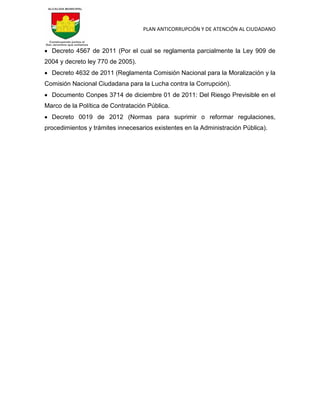 PLAN ANTICORRUPCIÓN Y DE ATENCIÓN AL CIUDADANO
 Decreto 4567 de 2011 (Por el cual se reglamenta parcialmente la Ley 909 de
2004 y decreto ley 770 de 2005).
 Decreto 4632 de 2011 (Reglamenta Comisión Nacional para la Moralización y la
Comisión Nacional Ciudadana para la Lucha contra la Corrupción).
 Documento Conpes 3714 de diciembre 01 de 2011: Del Riesgo Previsible en el
Marco de la Política de Contratación Pública.
 Decreto 0019 de 2012 (Normas para suprimir o reformar regulaciones,
procedimientos y trámites innecesarios existentes en la Administración Pública).
 