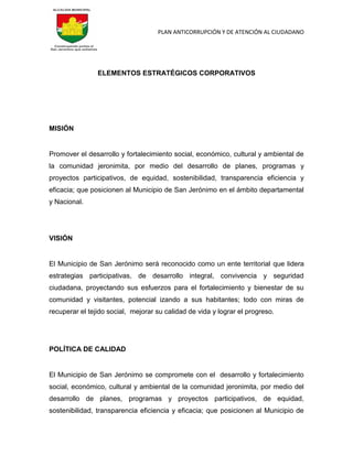 PLAN ANTICORRUPCIÓN Y DE ATENCIÓN AL CIUDADANO
ELEMENTOS ESTRATÉGICOS CORPORATIVOS
MISIÓN
Promover el desarrollo y fortalecimiento social, económico, cultural y ambiental de
la comunidad jeronimita, por medio del desarrollo de planes, programas y
proyectos participativos, de equidad, sostenibilidad, transparencia eficiencia y
eficacia; que posicionen al Municipio de San Jerónimo en el ámbito departamental
y Nacional.
VISIÓN
El Municipio de San Jerónimo será reconocido como un ente territorial que lidera
estrategias participativas, de desarrollo integral, convivencia y seguridad
ciudadana, proyectando sus esfuerzos para el fortalecimiento y bienestar de su
comunidad y visitantes, potencial izando a sus habitantes; todo con miras de
recuperar el tejido social, mejorar su calidad de vida y lograr el progreso.
POLÍTICA DE CALIDAD
El Municipio de San Jerónimo se compromete con el desarrollo y fortalecimiento
social, económico, cultural y ambiental de la comunidad jeronimita, por medio del
desarrollo de planes, programas y proyectos participativos, de equidad,
sostenibilidad, transparencia eficiencia y eficacia; que posicionen al Municipio de
 