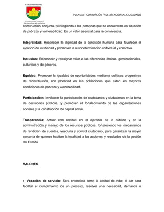 PLAN ANTICORRUPCIÓN Y DE ATENCIÓN AL CIUDADANO
construcción conjunta, privilegiando a las personas que se encuentran en situación
de pobreza y vulnerabilidad. Es un valor esencial para la convivencia.
Integralidad: Reconocer la dignidad de la condición humana para favorecer el
ejercicio de la libertad y promover la autodeterminación individual y colectiva.
Inclusión: Reconocer y reasignar valor a las diferencias étnicas, generacionales,
culturales y de géneros.
Equidad: Promover la igualdad de oportunidades mediante políticas progresivas
de redistribución, con prioridad en las poblaciones que están en mayores
condiciones de pobreza y vulnerabilidad.
Participación: Involucrar la participación de ciudadanos y ciudadanas en la toma
de decisiones públicas, y promover el fortalecimiento de las organizaciones
sociales y la construcción de capital social.
Trasparencia: Actuar con rectitud en el ejercicio de lo público y en la
administración y manejo de los recursos públicos, fortaleciendo los mecanismos
de rendición de cuentas, veeduría y control ciudadano, para garantizar la mayor
cercanía de quienes habitan la localidad a las acciones y resultados de la gestión
del Estado.
VALORES
 Vocación de servicio: Sera entendida como la actitud de vida; el dar para
facilitar el cumplimiento de un proceso, resolver una necesidad, demanda o
 