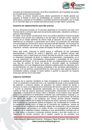 Administración Municipal Cocorná - Antioquia, Plaza Principal. Tel. 834 34 04
www.cocorna-antioquia.gov.co
principios de la libertad económica, de la libre competencia y de la igualdad de acceso
de los particulares al servicio público.
Así mismo, la anterior situación puede afectar gravemente el interés general que
perjudica al Estado al cerrar las posibilidades de contratar con mayor número de
particulares y propiciar la inmoralidad y la pérdida económica del Estado, que no sabe
en un momento dado si en verdad está seleccionando la mejor oferta o propuesta.
Ausencia de reglamentación para fijar precios
Es muy frecuente encontrar en el mercado disparidad en los precios que para unos
mismos bienes y servicios rigen para las personas particulares, naturales o jurídicas, y
para los entes estatales.
En efecto, se ha venido constituyendo como una práctica reiterativa el hecho de fijarle
al Estado unos precios muy superiores a los que rigen el mercado común, desde la
compra de un simple elemento de oficina hasta la ejecución de una gran obra de
ingeniería en la cotización o presentación de la oferta. Los productos son facturados
con porcentajes por encima de lo usual o del precio real del mercado, con la excusa de
que la administración es morosa en el pago de sus cuentas y porque además va
implícita la .comisión. del servidor público encargado de decidir la adquisición.
Sobre este punto, preocupa la actitud pasiva e indiferente de las autoridades
administrativas y órganos de control y vigilancia, que no obstante conocer esta
irregularidad, poco o nada hacen por buscar fórmulas de solución, pues si bien existe
un organismo encargado de llevar un registro de proponentes y proveedores, en el
cual se determinan los antecedentes contractuales y personales de los futuros
contratistas del Estado, no se ha ocupado de fijar una reglamentación que contenga
una lista de precios de todos los bienes y servicios objeto de contratación
administrativa, a la cual obligatoriamente deberían sujetarse tanto los oferentes como
la administración, so pena de hacerse acreedores a las sanciones administrativas y
penales, a fin de disminuir sustancialmente los vicios que por este aspecto afectan la
contratación pública, proteger el erario público y permitir la ejecución de mayores
obras para servicio de la comunidad.
Urgencia manifiesta
La figura de la urgencia manifiesta se halla consagrada en el estatuto contractual,
como un mecanismo a través del cual, y sin necesidad de acudir a los procedimientos
de selección o concurso público, se adquieren de manera directa los bienes o
servicios, en razón a la exigencia de la continuidad del servicio o ejecución de la obra,
o cuando se presentan situaciones relacionadas con los estados de excepción o
cuando se trata de conjurar situaciones excepcionales, relacionadas con hechos de
calamidad o constitutivos de fuerza mayor o desastre; la ley impone como requisito
previo a la contratación la declaratoria mediante acto administrativo motivado y un
control posterior por parte del correspondiente organismo de control fiscal. Se trata de
una figura tan amplia y de excepción que incluso permite efectuar traslados
presupuestales internos con el objeto de financiar las obras o servicios a contratar.
Esta modalidad de contratación pública ha llegado a ser considerada en el ámbito de
la contratación estatal como .el riesgo de la corrupción por excelencia., porque se
prescinde de los mecanismos de selección objetiva de contratación y las causas para
su determinación las pondera a su arbitrio el jefe o el encargado de los procesos
licitatorios de la respectiva entidad, mediante un acto administrativo motivado que no
se halla sujeto a recursos o revisiones jurídicas previas y que sólo cuenta con un
mecanismo de revisión posterior (de 2 meses), cuando ya los contratos muy
 