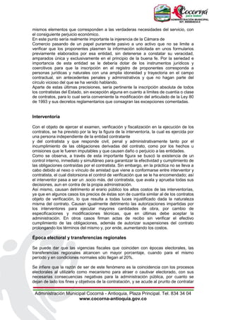 Administración Municipal Cocorná - Antioquia, Plaza Principal. Tel. 834 34 04
www.cocorna-antioquia.gov.co
mismos elementos que corresponden a las verdaderas necesidades del servicio, con
el consiguiente perjuicio económico.
En este punto sería realmente importante la injerencia de la Cámara de
Comercio pasando de un papel puramente pasivo a uno activo que no se limite a
verificar que los proponentes plasmen la información solicitada en unos formularios
previamente elaborados por esa entidad, sin detenerse a constatar su veracidad,
amparados única y exclusivamente en el principio de la buena fe. Por la seriedad e
importancia de esta entidad se le debería dotar de los instrumentos jurídicos y
coercitivos para que la inscripción en el registro de proponentes corresponda a
personas jurídicas y naturales con una amplia idoneidad y trayectoria en el campo
contractual, sin antecedentes penales y administrativos y que no hagan parte del
círculo vicioso del que se ha venido hablando.
Aparte de estas últimas precisiones, sería pertinente la inscripción absoluta de todos
los contratistas del Estado, sin excepción alguna en cuanto a límites de cuantía o clase
de contratos, para lo cual sería conveniente la modificación del articulado de la Ley 80
de 1993 y sus decretos reglamentarios que consagran las excepciones comentadas.
Interventoría
Con el objeto de ejercer el examen, verificación y fiscalización en la ejecución de los
contratos, se ha previsto por la ley la figura de la interventoría, la cual es ejercida por
una persona independiente de la entidad contratante
y del contratista y que responde civil, penal y administrativamente tanto por el
incumplimiento de las obligaciones derivadas del contrato, como por los hechos u
omisiones que le fueren imputables y que causen daño o perjuicio a las entidades.
Como se observa, a través de esta importante figura se buscó la existencia de un
control interno, inmediato y simultáneo para garantizar la efectividad y cumplimiento de
las obligaciones contraídas por el contratista. Sin embargo, en la práctica no se lleva a
cabo debido al nexo o vínculo de amistad que viene a conformarse entre interventor y
contratista, el cual distorsiona el control de verificación que se le ha encomendado; así
el interventor pasa a ser un .socio más. del contratista, que avala y aprueba todas sus
decisiones, aun en contra de la propia administración.
Así mismo, causan detrimento al erario público los altos costos de las interventorías,
ya que en algunos casos los precios de éstas son de cuantía similar al de los contratos
objeto de verificación, lo que resulta a todas luces injustificado dada la naturaleza
misma del contrato. Causan igualmente detrimento las autorizaciones impartidas por
los interventores para ejecutar mayores cantidades de obra, por cambio de
especificaciones y modificaciones técnicas, que en últimas debe aceptar la
administración. En otros casos firman actas de recibo sin verificar el efectivo
cumplimiento de las obligaciones, además de autorizar suspensiones del contrato
prolongando los términos del mismo y, por ende, aumentando los costos.
Época electoral y transferencias regionales
Se puede dar que las vigencias fiscales que coinciden con épocas electorales, las
transferencias regionales alcancen un mayor porcentaje, cuando para el mismo
período y en condiciones normales sólo llegan al 20%.
Se infiere que la razón de ser de este fenómeno es la coincidencia con los procesos
electorales al utilizarlo como mecanismo para atraer o cautivar electorado, con sus
necesarias consecuencias negativas para la administración pública, por cuanto se
dejan de lado los fines y objetivos de la contratación, y se acude al prurito de contratar
 