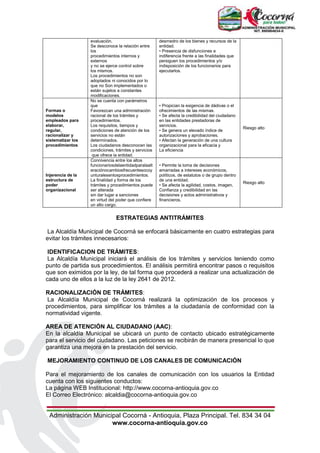 Administración Municipal Cocorná - Antioquia, Plaza Principal. Tel. 834 34 04
www.cocorna-antioquia.gov.co
evaluación.
Se desconoce la relación entre
los
procedimientos internos y
externos
y no se ejerce control sobre
los mismos.
Los procedimientos no son
adoptados ni conocidos por lo
que no Son implementados o
están sujetos a constantes
modificaciones.
desmedro de los bienes y recursos de la
entidad.
• Presencia de disfunciones e
indiferencia frente a las finalidades que
persiguen los procedimientos y/o
indisposición de los funcionarios para
ejecutarlos.
Formas o
modelos
empleados para
elaborar,
regular,
racionalizar y
sistematizar los
procedimientos
No se cuenta con parámetros
que
Favorezcan una administración
racional de los trámites y
procedimientos.
Los requisitos, tiempos y
condiciones de atención de los
servicios no están
determinados.
Los ciudadanos desconocen las
condiciones, trámites y servicios
que ofrece la entidad.
• Propician la exigencia de dádivas o el
ofrecimientos de las mismas.
• Se afecta la credibilidad del ciudadano
en las entidades prestadoras de
servicios.
• Se genera un elevado índice de
autorizaciones y aprobaciones.
• Afectan la generación de una cultura
organizacional para la eficacia y
La eficiencia
Riesgo alto
Injerencia de la
estructura de
poder
organizacional
Connivencia entre los altos
funcionariosdelaentidadparalaalt
eraciónocambiosfrecuentesocoy
unturalesenlosprocedimientos.
La finalidad y forma de los
trámites y procedimientos puede
ser alterada
sin dar lugar a sanciones
en virtud del poder que confiere
un alto cargo.
• Permite la toma de decisiones
amarradas a intereses económicos,
políticos, de estatutos o de grupo dentro
de una entidad.
• Se afecta la agilidad, costos, imagen,
Confianza y credibilidad en las
decisiones y actos administrativos y
financieros.
Riesgo alto
ESTRATEGIAS ANTITRÁMITES
La Alcaldía Municipal de Cocorná se enfocará básicamente en cuatro estrategias para
evitar los trámites innecesarios:
IDENTIFICACION DE TRÁMITES:
La Alcaldía Municipal iniciará el análisis de los trámites y servicios teniendo como
punto de partida sus procedimientos. El análisis permitirá encontrar pasos o requisitos
que son eximidos por la ley, de tal forma que procederá a realizar una actualización de
cada uno de ellos a la luz de la ley 2641 de 2012.
RACIONALIZACIÓN DE TRÁMITES:
La Alcaldía Municipal de Cocorná realizará la optimización de los procesos y
procedimientos, para simplificar los trámites a la ciudadanía de conformidad con la
normatividad vigente.
AREA DE ATENCIÓN AL CIUDADANO (AAC):
En la alcaldía Municipal se ubicará un punto de contacto ubicado estratégicamente
para el servicio del ciudadano. Las peticiones se recibirán de manera presencial lo que
garantiza una mejora en la prestación del servicio.
MEJORAMIENTO CONTINUO DE LOS CANALES DE COMUNICACIÓN
Para el mejoramiento de los canales de comunicación con los usuarios la Entidad
cuenta con los siguientes conductos:
La página WEB Institucional: http://www.cocorna-antioquia.gov.co
El Correo Electrónico: alcaldia@cocorna-antioquia.gov.co
 