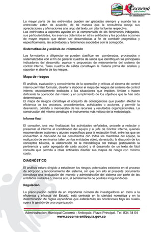 Administración Municipal Cocorná - Antioquia, Plaza Principal. Tel. 834 34 04
www.cocorna-antioquia.gov.co
La mayor parte de las entrevistas pueden ser grabadas siempre y cuando los a
entrevistar estén de acuerdo, de tal manera que la consultoría recoja sus
apreciaciones y afirmaciones a lo largo del texto, sin citar la fuente respectiva.
Las entrevistas a expertos ayudan en la comprensión de los fenómenos indagados,
sus particularidades, los avances obtenidos en otras entidades y las posibles acciones
de mayor impacto que deben ser desarrolladas a fin de combatir pragmática y
específicamente, las actividades y fenómenos asociados con la corrupción.
Sistematización y análisis de información
Los formularios a diligenciar se pueden clasificar en ponderados, procesados y
sistematizados con el fin de generar cuadros de salida que identifiquen los principales
indicadores del desarrollo, avance y propuestas de mejoramiento del sistema de
control interno. Tales cuadros de salida constituyen la materia prima del análisis y
soportan el diseño de los riesgos.
Mapa de riesgos
El análisis, evaluación y conocimiento de la operación y críticas al sistema de control
interno permiten formular, diseñar y elaborar el mapa de riesgos del sistema de control
interno, especialmente dedicado a las situaciones que impiden, limitan o hacen
deficiente la operación del mismo y el cumplimiento de los objetivos que le han sido
determinados.
El mapa de riesgos constituye el conjunto de contingencias que pueden afectar la
eficiencia de los procesos, procedimientos, actividades o acciones, y permitir la
desviación, pérdida o menoscabo de los recursos y resultados organizacionales. La
construcción del mismo constituye el instrumento más valioso de la metodología.
Informe final
El consultor, una vez finalizadas las actividades señaladas, procede a redactar y
presentar el informe al coordinador del equipo y al jefe de Control Interno, quienes
recomendaran acciones y ajustes específicos para la redacción final, entre los que se
encuentran la discusión de los documentos con todos los miembros del equipo, la
realización de seminarios taller con las entidades objeto de estudio, la discusión de los
conceptos básicos, la elaboración de la metodología del trabajo (estipulando la
pertinencia y valor agregado de cada acción) y el desarrollo de un texto de fácil
consulta que permita a otras entidades diseñar sus mapas de riesgo con mínimo
costo.
DIAGNÓSTICO
.
El análisis estara dirigido a establecer los riesgos potenciales existente en el proceso
de adopción y funcionamiento del sistema, sin que con ello el presente documento
constituya una evaluación del manejo y administración del sistema por parte de las
entidades visitadas o, menos aún, el señalamiento de posibles irregularidades.
Regulación
La preocupación central de un importante número de investigadores en torno a la
eficiencia y eficacia del Estado, está centrada en la claridad normativa y en la
determinación de reglas específicas que establezcan las condiciones bajo las cuales
opera la gestión de una organización.
 