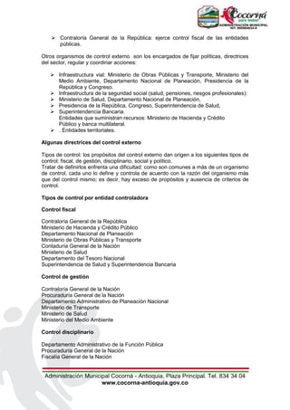 Administración Municipal Cocorná - Antioquia, Plaza Principal. Tel. 834 34 04
www.cocorna-antioquia.gov.co
 Contraloría General de la República: ejerce control fiscal de las entidades
públicas.
Otros organismos de control externo son los encargados de fijar políticas, directrices
del sector, regular y coordinar acciones:
 Infraestructura vial: Ministerio de Obras Públicas y Transporte, Ministerio del
Medio Ambiente, Departamento Nacional de Planeación, Presidencia de la
República y Congreso.
 Infraestructura de la seguridad social (salud, pensiones, riesgos profesionales):
 Ministerio de Salud, Departamento Nacional de Planeación,
 Presidencia de la República, Congreso, Superintendencia de Salud,
 Superintendencia Bancaria.
Entidades que suministran recursos: Ministerio de Hacienda y Crédito
Público y banca multilateral.
 . Entidades territoriales.
Algunas directrices del control externo
Tipos de control: los propósitos del control externo dan origen a los siguientes tipos de
control: fiscal, de gestión, disciplinario, social y político.
Tratar de definirlos enfrenta una dificultad: como son comunes a más de un organismo
de control, cada uno lo define y controla de acuerdo con la razón del organismo más
que del control mismo; es decir, hay exceso de propósitos y ausencia de criterios de
control.
Tipos de control por entidad controladora
Control fiscal
Contraloría General de la República
Ministerio de Hacienda y Crédito Público
Departamento Nacional de Planeación
Ministerio de Obras Públicas y Transporte
Contaduría General de la Nación
Ministerio de Salud
Departamento del Tesoro Nacional
Superintendencia de Salud y Superintendencia Bancaria
Control de gestión
Contraloría General de la Nación
Procuraduría General de la Nación
Departamento Administrativo de Planeación Nacional
Ministerio de Transporte
Ministerio de Salud
Ministerio del Medio Ambiente
Control disciplinario
Departamento Administrativo de la Función Pública
Procuraduría General de la Nación
Fiscalía General de la Nación
 