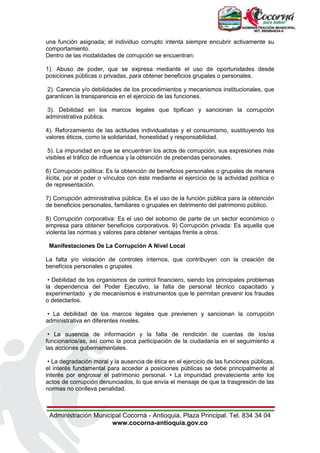 Administración Municipal Cocorná - Antioquia, Plaza Principal. Tel. 834 34 04
www.cocorna-antioquia.gov.co
una función asignada; el individuo corrupto intenta siempre encubrir activamente su
comportamiento.
Dentro de las modalidades de corrupción se encuentran:
1). Abuso de poder, que se expresa mediante el uso de oportunidades desde
posiciones públicas o privadas, para obtener beneficios grupales o personales.
2). Carencia y/o debilidades de los procedimientos y mecanismos institucionales, que
garanticen la transparencia en el ejercicio de las funciones.
3). Debilidad en los marcos legales que tipifican y sancionan la corrupción
administrativa pública.
4). Reforzamiento de las actitudes individualistas y el consumismo, sustituyendo los
valores éticos, como la solidaridad, honestidad y responsabilidad.
5). La impunidad en que se encuentran los actos de corrupción, sus expresiones más
visibles el tráfico de influencia y la obtención de prebendas personales.
6) Corrupción política: Es la obtención de beneficios personales o grupales de manera
ilícita, por el poder o vínculos con éste mediante el ejercicio de la actividad política o
de representación.
7) Corrupción administrativa pública: Es el uso de la función pública para la obtención
de beneficios personales, familiares o grupales en detrimento del patrimonio público.
8) Corrupción corporativa: Es el uso del soborno de parte de un sector económico o
empresa para obtener beneficios corporativos. 9) Corrupción privada: Es aquella que
violenta las normas y valores para obtener ventajas frente a otros.
Manifestaciones De La Corrupción A Nivel Local
La falta y/o violación de controles internos, que contribuyen con la creación de
beneficios personales o grupales
• Debilidad de los organismos de control financiero, siendo los principales problemas
la dependencia del Poder Ejecutivo, la falta de personal técnico capacitado y
experimentado y de mecanismos e instrumentos que le permitan prevenir los fraudes
o detectarlos.
• La debilidad de los marcos legales que previenen y sancionan la corrupción
administrativa en diferentes niveles.
• La ausencia de información y la falta de rendición de cuentas de los/as
funcionarios/as, así como la poca participación de la ciudadanía en el seguimiento a
las acciones gubernamentales.
• La degradación moral y la ausencia de ética en el ejercicio de las funciones públicas,
el interés fundamental para acceder a posiciones públicas se debe principalmente al
interés por engrosar el patrimonio personal. • La impunidad prevaleciente ante los
actos de corrupción denunciados, lo que envía el mensaje de que la trasgresión de las
normas no conlleva penalidad.
 