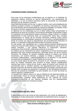 Administración Municipal Cocorná - Antioquia, Plaza Principal. Tel. 834 34 04
www.cocorna-antioquia.gov.co
CONSIDERACIONES GENERALES
Gran parte de las situaciones problemáticas que se detectan en el análisisde los
organismos públicos evidencia su enorme fragmentación, una superposición de
actividades, y lo que en general podríamos llamar la ausenciade una racionalidad
intrínseca que las coordine y armonice.
Estas fallas estructurales son las que, en alguna medida, crean oportunidadespara las
prácticas corruptas, el desvío y el despilfarro de recursos,y más grave aún, impiden
que el beneficiario del funcionamientode los organismos estatales, la sociedad, reciba
los bienes y servicios cuyaproducción justifica su propia existencia.
La definición de una metodología que en el sector público tenga comopropósito la
identificación de focos de corrupción y la formulación demedidas encaminadas a lograr
la moralización de la administración pública colombiana, obliga a enfocar y a analizar
detenidamente el área financieray todos sus componentes. Dicha área, vinculada
directamentecon el manejo de los recursos financieros, presenta puntos críticos
caracterizadospor su vulnerabilidad, propensión a la corrupción y manejosindebidos en
donde las normas que regulan la administración del recursofinanciero fácilmente se
evaden y no restringen la capacidad delictiva delos funcionarios corruptos.
En este sentido, una metodología que a manera general pretenda identificarpuntos
críticos de corrupción debe efectuar un seguimiento a lasdecisiones que se toman en
materia financiera, y que guardan relacióncon la consecución, aplicación,
transferencia, flujo de fondos y sistemasde control de los recursos.
Es evidente que los mecanismos de control, establecidos en el área financiera,están
diseñados para evitar manejos fraudulentos y garantizar elbuen uso de los recursos
financieros. No obstante, en diversas entidades públicas se observa que dichos
mecanismos, aun estando definidos y obligada la entidad a aplicarlos, no se
encuentran implementados, o estandoestablecidos no se observan, lo cual propicia
circunstancias favorablespara el manejo indebido de los recursos.
La única manera segura de prevenir la corrupción es ser consciente de queexiste y
tomar las medidas necesarias para aminorar el riesgo; siempre estarápresente
mientras haya dinero o bienes de por medio y gente en posición ycon intención de
aprovecharlos para su beneficio personal. Las flaquezashumanas hacen que una
pequeña proporción de personas cedan fácilmenteante propuestas o tentaciones para
cometer actos corruptos que parecenser la salvación de sus dificultades financieras.
Este tipo de actuaciones creanhábito con gran facilidad; con el correr del tiempo se
vuelven regulares y seperfeccionan.
La inexistencia en algunos casos y en otros la debilidad de los sistemascontables, es
un denominador común en muchas entidades del sector público y en general las
entidadesoficiales, presentan serias deficiencias en sus sistemas de control
financiero,concretamente en sus sistemas contables, que son desorganizados
yfácilmente permeables por conductas corruptas.
CARACTERIZACIÓN DEL ÁREA
El área financiera es el eje central de toda organización, por cuanto de elladependen,
entre otros, el manejo presupuestal, la elaboración de estadosfinancieros, los pagos, el
 