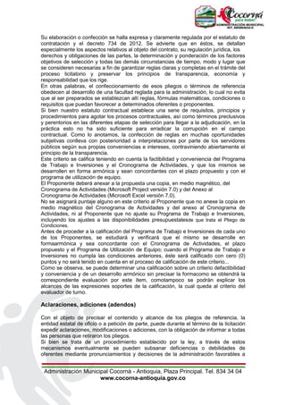 Administración Municipal Cocorná - Antioquia, Plaza Principal. Tel. 834 34 04
www.cocorna-antioquia.gov.co
Su elaboración o confección se halla expresa y claramente regulada por el estatuto de
contratación y el decreto 734 de 2012. Se advierte que en éstos, se detallan
especialmente los aspectos relativos al objeto del contrato, su regulación jurídica, los
derechos y obligaciones de las partes, la determinación y ponderación de los factores
objetivos de selección y todas las demás circunstancias de tiempo, modo y lugar que
se consideren necesarias a fin de garantizar reglas claras y completas en el trámite del
proceso licitatorio y preservar los principios de transparencia, economía y
responsabilidad que los rige.
En otras palabras, el confeccionamiento de esos pliegos o términos de referencia
obedecen al desarrollo de una facultad reglada para la administración, lo cual no evita
que al ser preparados se establezcan allí reglas, fórmulas matemáticas, condiciones o
requisitos que puedan favorecer a determinados oferentes o proponentes.
Si bien nuestro estatuto contractual establece una serie de requisitos, principios y
procedimientos para agotar los procesos contractuales, así como términos preclusivos
y perentorios en las diferentes etapas de selección para llegar a la adjudicación, en la
práctica esto no ha sido suficiente para erradicar la corrupción en el campo
contractual. Como lo anotamos, la confección de reglas en muchas oportunidades
subjetivas conlleva con posterioridad a interpretaciones por parte de los servidores
públicos según sus propias conveniencias e intereses, contraviniendo abiertamente el
principio de la transparencia.
Este criterio se califica teniendo en cuenta la factibilidad y conveniencia del Programa
de Trabajo e Inversiones y el Cronograma de Actividades, y que los mismos se
desarrollen en forma armónica y sean concordantes con el plazo propuesto y con el
programa de utilización de equipo.
El Proponente deberá anexar a la propuesta una copia, en medio magnético, del
Cronograma de Actividades (Microsoft Project versión 7.0) y del Anexo al
Cronograma de Actividades (Microsoft Excel versión 7.0).
No se asignará puntaje alguno en este criterio al Proponente que no anexe la copia en
medio magnético del Cronograma de Actividades y del anexo al Cronograma de
Actividades, ni al Proponente que no ajuste su Programa de Trabajo e Inversiones,
incluyendo los ajustes a las disponibilidades presupuestalesde que trata el Pliego de
Condiciones.
Antes de proceder a la calificación del Programa de Trabajo e Inversiones de cada uno
de los Proponentes, se estudiará y verificará que el mismo se desarrolle en
formaarmónica y sea concordante con el Cronograma de Actividades, el plazo
propuesto y el Programa de Utilización de Equipo; cuando el Programa de Trabajo e
Inversiones no cumpla las condiciones anteriores, éste será calificado con cero (0)
puntos y no será tenido en cuenta en el proceso de calificación de este criterio...
Como se observa, se puede determinar una calificación sobre un criterio defactibilidad
y conveniencia y de un desarrollo armónico sin precisar la formacomo se obtendrá la
correspondiente evaluación por este ítem, comotampoco se podrán explicar los
alcances de las expresiones soportes de la calificación, la cual queda al criterio del
evaluador de turno.
Aclaraciones, adiciones (adendos)
Con el objeto de precisar el contenido y alcance de los pliegos de referencia, la
entidad estatal de oficio o a petición de parte, puede durante el término de la licitación
expedir aclaraciones, modificaciones o adiciones, con la obligación de informar a todas
las personas que retiraron los pliegos.
Si bien se trata de un procedimiento establecido por la ley, a través de estos
mecanismos eventualmente se pueden subsanar deficiencias o debilidades de
oferentes mediante pronunciamientos y decisiones de la administración favorables a
 