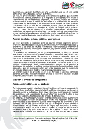 Administración Municipal Cocorná - Antioquia, Plaza Principal. Tel. 834 34 04
www.cocorna-antioquia.gov.co
sus intereses, o pueden constituirse en una oportunidad para que el ente público
perfile en un momento dado a su futuro contratante.
Es pues, un procedimiento de alto riesgo en la contratación pública, que al permitir
modificaciones técnicas, económicas o de requisitos y condiciones puede inducir al
favorecimiento de un determinado proponente, por ejemplo, cuando se conceden
autorizaciones en cuanto al cambio de maquinaria, o la homologación de requisitos
profesionales por experiencia, o se emiten conceptos jurídicos de orden subjetivo,
pues el hecho de conocerse por los interesados en la propuesta las condiciones de
ésta, frente a su real situación financiera, económica, profesional o técnica pueden
buscar a través de los denominados adendos reorientaciones administrativas
tendientes a favorecer sus propios intereses; o en sentido contrario, puede constituirse
en una oportunidad para la propia administración que ha conocido la situación de los
oferentes, propiciando ventajas que garanticen un determinado pronunciamiento.
Ausencia de estudios serios de factibilidad y conveniencia
Se puede generalizar la práctica de gastos de recursos públicos, so pretexto dehacer
inversiones de orden social, sin que previamente exista un inventariode necesidades y
prioridades y, por ende, de estudios de factibilidad y convenienciaque determinen la
necesidad del servicio o adquisición de los bienes,tal y como lo ordena la normatividad
contractual.
La experiencia ha demostrado, en no pocas oportunidades, la ejecución deobras
innecesarias o repetidas, o la adquisición de bienes o suministros norequeridos, o en
cantidades excesivas, debido precisamente a la ausencia deestudios serios de
factibilidad y conveniencia, pues es sabido que tratándosede contratos de obras
públicas, los funcionarios encargados de verificar lasnecesidades y prioridades no se
desplazan al lugar, a efecto de establecer lanaturaleza y necesidad de las obras a
ejecutar, procediéndose sobre estosirresponsables estudios a la apertura y
adjudicación de contratos, lo cuallleva como consecuencia el requerimiento de obras
adicionales que en ocasionesresultan aún más costosas que la inicialmente
programada, o la ejecución de obras no prioritarias para la comunidad.
La anterior situación se presenta con el fin de favorecer o adjudicar contratosa
personas .conocidas. de la administración, creando la necesidada través de estudios
ineficientes, irresponsables e innecesarios.
Violación al principio de transparencia
Fraccionamiento técnico de los contratos
Por regla general, nuestro estatuto contractual ha determinado que la escogencia de
los contratistas se efectúe a través de licitación pública o concurso de méritos, con el
objeto de permitir la participación de un mayor número de personas que, en igualdad
de condiciones, esté en capacidad de prestar el servicio o ejecutar la obra, lo cual
viene a ser precisamente el desarrollo del .principio de transparencia.
Sin embargo, en muchas oportunidades y valiéndose de las excepciones que la misma
ley ha consagrado, se recurre a la contratación directa, cuyo mecanismo permite cierta
discrecionalidad a las autoridades públicas en la escogencia del contratista, lo cual
determina que en una obra o servicio que por su magnitud o valor amerita el
adelantamiento de un proceso licitatorio, su objeto sea fraccionado o dividido
artificialmente a efecto de eludir el referido proceso y facilitar en esta forma la
escogencia .a dedo. de quien ha de ejecutarla. En la legislación anterior se hallaba
expresamente prohibida esta modalidad, la cual no fue recogida por la nueva
 