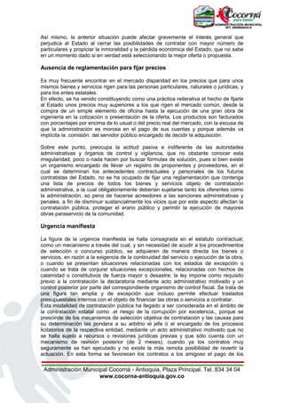 Administración Municipal Cocorná - Antioquia, Plaza Principal. Tel. 834 34 04
www.cocorna-antioquia.gov.co
Así mismo, la anterior situación puede afectar gravemente el interés general que
perjudica al Estado al cerrar las posibilidades de contratar con mayor número de
particulares y propiciar la inmoralidad y la pérdida económica del Estado, que no sabe
en un momento dado si en verdad está seleccionando la mejor oferta o propuesta.
Ausencia de reglamentación para fijar precios
Es muy frecuente encontrar en el mercado disparidad en los precios que para unos
mismos bienes y servicios rigen para las personas particulares, naturales o jurídicas, y
para los entes estatales.
En efecto, se ha venido constituyendo como una práctica reiterativa el hecho de fijarle
al Estado unos precios muy superiores a los que rigen el mercado común, desde la
compra de un simple elemento de oficina hasta la ejecución de una gran obra de
ingeniería en la cotización o presentación de la oferta. Los productos son facturados
con porcentajes por encima de lo usual o del precio real del mercado, con la excusa de
que la administración es morosa en el pago de sus cuentas y porque además va
implícita la .comisión. del servidor público encargado de decidir la adquisición.
Sobre este punto, preocupa la actitud pasiva e indiferente de las autoridades
administrativas y órganos de control y vigilancia, que no obstante conocer esta
irregularidad, poco o nada hacen por buscar fórmulas de solución, pues si bien existe
un organismo encargado de llevar un registro de proponentes y proveedores, en el
cual se determinan los antecedentes contractuales y personales de los futuros
contratistas del Estado, no se ha ocupado de fijar una reglamentación que contenga
una lista de precios de todos los bienes y servicios objeto de contratación
administrativa, a la cual obligatoriamente deberían sujetarse tanto los oferentes como
la administración, so pena de hacerse acreedores a las sanciones administrativas y
penales, a fin de disminuir sustancialmente los vicios que por este aspecto afectan la
contratación pública, proteger el erario público y permitir la ejecución de mayores
obras paraservicio de la comunidad.
Urgencia manifiesta
La figura de la urgencia manifiesta se halla consagrada en el estatuto contractual,
como un mecanismo a través del cual, y sin necesidad de acudir a los procedimientos
de selección o concurso público, se adquieren de manera directa los bienes o
servicios, en razón a la exigencia de la continuidad del servicio o ejecución de la obra,
o cuando se presentan situaciones relacionadas con los estados de excepción o
cuando se trata de conjurar situaciones excepcionales, relacionadas con hechos de
calamidad o constitutivos de fuerza mayor o desastre; la ley impone como requisito
previo a la contratación la declaratoria mediante acto administrativo motivado y un
control posterior por parte del correspondiente organismo de control fiscal. Se trata de
una figura tan amplia y de excepción que incluso permite efectuar traslados
presupuestales internos con el objeto de financiar las obras o servicios a contratar.
Esta modalidad de contratación pública ha llegado a ser considerada en el ámbito de
la contratación estatal como .el riesgo de la corrupción por excelencia., porque se
prescinde de los mecanismos de selección objetiva de contratación y las causas para
su determinación las pondera a su arbitrio el jefe o el encargado de los procesos
licitatorios de la respectiva entidad, mediante un acto administrativo motivado que no
se halla sujeto a recursos o revisiones jurídicas previas y que sólo cuenta con un
mecanismo de revisión posterior (de 2 meses), cuando ya los contratos muy
seguramente se han ejecutado y no existe la más remota posibilidad de revertir la
actuación. En esta forma se favorecen los contratos a los amigoso el pago de los
 