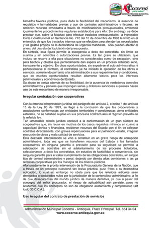 Administración Municipal Cocorná - Antioquia, Plaza Principal. Tel. 834 34 04
www.cocorna-antioquia.gov.co
llamados favores políticos, pues dada la flexibilidad del mecanismo, la ausencia de
requisitos y formalidades previas y aun de controles administrativos y fiscales, se
obtienen recursos inmediatos a través de modificaciones presupuestales, omitiendo
igualmente los procedimientos regulares establecidos para ello. Sin embargo, se debe
precisar que, sobre la facultad para efectuar traslados presupuestales, la Honorable
Corte Constitucional en Sentencia No. 772 del 10 de diciembre de 1998 la limitó en el
entendido de que los traslados internos que se efectúen para atender las necesidades
y los gastos propios de la declaratoria de urgencia manifiesta, sólo pueden afectar el
anexo del decreto de liquidación del presupuesto.
En síntesis, esta figura permite la escogencia a dedo del contratista, sin límite de
cuantía y sin controles o autorizaciones previas. Es tan grave su utilización, que
incluso se recurre a ella para situaciones no consideradas como de excepción, sino
para hechos y objetos que perfectamente dan espera en un proceso licitatorio serio,
transparente y objetivo. En otras oportunidades, sin expedirse el acto administrativo ni
perfeccionarse el contrato, el contratista ya ha iniciado la ejecución de las obras o
servicios, sometiendo por tanto a la administración a sus requerimientos y condiciones,
que en muchas oportunidades resultan altamente lesivos para los intereses
patrimoniales y económicos del Estado.
Su abuso se deriva además de su flexibilidad, de la ausencia de verdaderos controles
administrativos y penales que impongan serias y drásticas sanciones a quienes hacen
uso de este mecanismo de manera irresponsable.
Irregular contratación con cooperativas
Con la errónea interpretación jurídica del parágrafo del artículo 2, e inciso 1 del artículo
13 de la Ley 80 de 1993, se llegó a la conclusión de que las cooperativas y
asociaciones conformadas por entidades territoriales y consideradas como entidades
estatales, no se hallaban sujetas en sus procesos contractuales al régimen previsto en
la referida ley.
Tan lamentable criterio jurídico conllevó a la conformación de un gran número de
cooperativas que, sin reunir en muchos de los casos requisitos mínimos en cuanto a
capacidad técnica y financiera, recibieron recursos del Estado con el fin de celebrar
contratos directamente, con graves repercusiones para el patrimonio estatal, irregular
ejecución de obras y mala calidad de servicios.
Esta desviada interpretación se vino a constituir en un grave riesgo de corrupción
administrativa, toda vez que se transfieren recursos del Estado a las llamadas
cooperativas sin ninguna garantía o previsión para su seguridad; se permitió la
celebración de contratos sin el adelantamiento de los procesos licitatorios,
seleccionando .a dedo los contratistas, sin estudios de factibilidad o conveniencia, sin
ninguna garantía para el cabal cumplimiento de las obligaciones contraídas, sin ningún
tipo de control administrativo y penal, dejando por demás altas comisiones a las ya
referidas cooperativas por los manejos de los dineros públicos.
Afortunadamente la pronta intervención de la Procuraduría General de la Nación, que
a través de un concepto cuestionó tan lesiva práctica, puso freno a su desmedida
aplicación, lo cual sin embargo no obsta para que los referidos artículos sean
derogados o declarados nulos por la jurisdicción de lo contencioso administrativo, a fin
de que desaparezcan del mundo jurídico de manera definitiva, ya que a pesar del
concepto del señor procurador, el riesgo de aplicabilidad aún persiste, pues no
olvidemos que los conceptos no son de obligatorio acatamiento y cumplimiento (art
ículo 33 C.C.A.).
Uso irregular del contrato de prestación de servicios
 