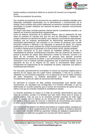 Administración Municipal Cocorná - Antioquia, Plaza Principal. Tel. 834 34 04
www.cocorna-antioquia.gov.co
Nuestro estatuto contractual lo define en su artículo 32 numeral 3 en la siguiente
forma:
Contrato de prestación de servicios.
Son contratos de prestación de servicios los que celebren las entidades estatales para
desarrollar actividades relacionadas con la administración o funcionamiento de la
entidad. Estos contratos sólo podrán celebrarse con personas naturales cuando dichas
actividades no puedan realizarse con personal de planta o requieran conocimientos
especializados.
En ningún caso estos contratos generan relación laboral ni prestaciones sociales y se
celebran por el término estrictamente indispensable.
Como se observa claramente de la definición anterior, para la celebración de esta
clase de contratos es requisito sine qua non que las actividades a desarrollar no
puedan realizarse con personal de planta o que requieran conocimiento especializado;
condición que sin embargo generalmente es desconocida abiertamente por las
autoridades administrativas, que contratan un sin número de personas para cumplir
funciones similares o idénticas a las asignadas al personal de planta, sin ninguna
justificación y con el único propósito de cumplir compromisos personales o políticos.
La anterior inobservancia ha generado a la conformación de las .plantas paralelas.
De común ocurrencia en la gran mayoría de entidades públicas, que ante la
imposibilidad de efectuar nombramientos ordinarios, bien por ausencia de vacantes o
porque la provisión de cargos debe efectuarse a través de concurso, recurren a la
figura de los contratos de prestación de servicios para ejecutar funciones
desempeñadas por personal de planta, o que administrativa y funcionalmente no son
necesarias y que sí implican grandes erogaciones para el patrimonio estatal, con el
agravante de que en la mayoría de los casos la remuneración fijada supera
ampliamente las asignaciones de los empleados de planta, originando una odiosa e
injustificada discriminación.
Por otra parte, generalmente los contratistas no reúnen los requisitos exigidos para el
ejercicio de los cargos para los cuales fueron contratados, a más de no cumplir a
cabalidad con las funciones asignadas y con el agravante de que se hallan excluidos
del poder disciplinario, no obstante desempeñar una función pública, cuyo
incumplimiento podría ser objeto de sanciones administrativas.
Es alarmante la inclusión de altas partidas presupuestales para atender estos
compromisos, sin resultados que correspondan a la inversión efectuada, lo que ha
determinado en muchas ocasiones que el número de funcionarios de planta sea muy
inferior a los que se contratan mediante la modalidad en estudio.
La situación planteada se origina en la falta de controles administrativos para esta
clase de contratos, aunada a la facilidad que este medio ofrece para el acceso al
servicio público, toda vez que no es necesario acreditar requisitos de orden legal,
como sí sucede para el ingreso de los servidores de planta; tampoco se hallan
sometidos a ninguna clase de concurso o exámenes de conocimientos para ingreso,
en tanto que la remuneración se establece al arbitrio de los contratistas.
Con el propósito de contener los efectos desmedidos en el gasto público causados por
esta modalidad, y ante el cuestionamiento de la opinión pública, el Gobierno Nacional
ha determinado (Decreto 26/98) las siguientes medidas de obligatorio acatamiento en
las entidades que financian sus gastos con recursos del Tesoro nacional:
 