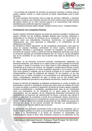 Administración Municipal Cocorná - Antioquia, Plaza Principal. Tel. 834 34 04
www.cocorna-antioquia.gov.co
. Los contratos de prestación de servicios con personas naturales o jurídicas sólo se
pueden celebrar cuando no exista personal de planta especializado para la labor
requerida.
No podrá pactarse remuneración para el pago de servicios calificados a personas
naturales o jurídicas que presenten servicios en forma continua para asuntos propios
del órgano público por un valor mensual superior a la remuneración total mensual
establecida para el jefe del organismo respectivo.
Las entidades territoriales deben adoptar .señala la misma norma., medidas similares
Contratación con compañías ficticias
Nuestro estatuto contractual dispone que todas las personas naturales o jurídicas que
aspiren contratar con las entidades estatales deberán estar inscritas, calificadas y
clasificadas en la Cámara de Comercio de su jurisdicción, con el fin de llevar un
registro sobre sus antecedentes financieros, económicos, de experiencia, de
infraestructura, etc., para garantizar la efectividad y el cumplimiento de las
obligaciones contraídas.
No obstante la anterior disposición, se han consagrado excepciones, como para los
casos de urgencia manifiesta, contratación de menor cuantía, contratación de
actividades científicas o tecnológicas, contratos de prestación de servicios y de
concesión de cualquier índole y cuando se trate de adquisición de bienes cuyo precio
se encuentre regulado por el Gobierno Nacional (Art. 22, inciso 6, Ley 80) preceptiva
que se ha convertido en una vena rota al permitir toda clase de desmanes en su
utilización.
En efecto, es de frecuente ocurrencia encontrar contrataciones celebradas con
empresas fantasmas, que ofrecen en su objeto social una gran variedad de servicios
que pueden ir desde el suministro de un lápiz hasta la más sofisticada consultoría,
constituidas de la noche a la mañana, con capitales e infraestructura ficticias y socios
que en tal calidad aparecen en varias compañías oferentes y de la misma índole, y
cuya única garantía o respaldo que se le brinda al Estado es un número telefónico
correspondiente al lugar de residencia del oferente. En tal condición, no es raro
encontrar que un mismo contratista le ha suministrado a la administración útiles de
oficina, computadores, elementos de aseo, al tiempo que en otra entidad habrá
realizado contratos de consultoría o de prestación de servicios y hasta de concesión.
Aunque la intención del legislador al establecer excepciones en cuanto al registro de
proponentes y permitir la contratación directa para cierta clase de contratos fue sana
en cuanto se dirigía a consentir la adquisición de bienes de manera rápida y expedita,
obviando procedimientos y ritualidades, paradójicamente, lejos de ser considerada
como una prerrogativa, se ha constituido en un grave riesgo de corrupción
administrativa. Así, por ejemplo, de las indagaciones efectuadas encontramos que
continuamente se fraccionan las adquisiciones de bienes y servicios para abrirle el
camino a esta clase de compañías a través de la contratación directa, recurriendo a
otras ofertas de apariencia con el propósito de cumplir con el requisito final de las dos
ofertas; de ello se desprende la entrega de elementos de mala calidad que aunque son
ofrecidos por debajo de los precios normales del mercado, sus características y
condiciones no son las más óptimas para el servicio.
Es lamentable para el Estado encontrarse frente a este tipo de contratistas, que no
ofrecen ninguna garantía en cuanto a sus productos por su misma existencia efímera,
y dejan a la administración a la deriva sin encontrar un responsable que
económicamente repare el daño. Esto finalmente ocasiona la re adquisición de los
 