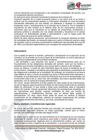 Administración Municipal Cocorná - Antioquia, Plaza Principal. Tel. 834 34 04
www.cocorna-antioquia.gov.co
mismos elementos que corresponden a las verdaderas necesidades del servicio, con
el consiguiente perjuicio económico.
En este punto sería realmente importante la injerencia de la Cámara de
Comercio pasando de un papel puramente pasivo a uno activo que no se limite a
verificar que los proponentes plasmen la información solicitada en unos formularios
previamente elaborados por esa entidad, sin detenerse a constatar su veracidad,
amparados única y exclusivamente en el principio de la buena fe. Por la seriedad e
importancia de esta entidad se le debería dotar de los instrumentos jurídicos y
coercitivos para que la inscripción en el registro de proponentes corresponda a
personas jurídicas y naturales con una amplia idoneidad y trayectoria en el campo
contractual, sin antecedentes penales y administrativos y que no hagan parte del
círculo vicioso del que se ha venido hablando.
Aparte de estas últimas precisiones, sería pertinente la inscripción absoluta de todos
los contratistas del Estado, sin excepción alguna en cuanto a límites de cuantía o clase
de contratos, para lo cual sería conveniente la modificación del articulado de la Ley 80
de 1993 y sus decretos reglamentarios que consagran las excepciones comentadas.
Interventoría
Con el objeto de ejercer el examen, verificación y fiscalización en la ejecución de los
contratos, se ha previsto por la ley la figura de la interventoría, la cual es ejercida por
una persona independiente de la entidad contratante
y del contratista y que responde civil, penal y administrativamente tanto por el
incumplimiento de las obligaciones derivadas del contrato, como por los hechos u
omisiones que le fueren imputables y que causen daño o perjuicio a las entidades.
Como se observa, a través de esta importante figura se buscó la existencia de un
control interno, inmediato y simultáneo para garantizar la efectividad y cumplimiento de
las obligaciones contraídas por el contratista. Sin embargo, en la práctica no se lleva a
cabo debido al nexo o vínculo de amistad que viene a conformarse entre interventor y
contratista, el cual distorsiona el control de verificación que se le ha encomendado; así
el interventor pasa a ser un .socio más. del contratista, que avala y aprueba todas sus
decisiones, aun en contra de la propia administración.
Así mismo, causan detrimento al erario público los altos costos de las interventorías,
ya que en algunos casos los precios de éstas son de cuantía similar al de los contratos
objeto de verificación, lo que resulta a todas luces injustificado dada la naturaleza
misma del contrato. Causan igualmente detrimento las autorizaciones impartidas por
los interventores para ejecutar mayores cantidades de obra, por cambio de
especificaciones y modificaciones técnicas, que en últimas debe aceptar la
administración. En otros casos firman actas de recibo sin verificar el efectivo
cumplimiento de las obligaciones, además de autorizar suspensiones del contrato
prolongando los términos del mismo y, por ende, aumentando los costos.
Época electoral y transferencias regionales
Se puede dar que las vigencias fiscales que coinciden con épocas electorales, las
transferencias regionales alcancen un mayor porcentaje, cuando para el mismo
período y en condiciones normales sólo llegan al 20%.
Se infiere que la razón de ser de este fenómeno es la coincidencia con los procesos
electorales al utilizarlo como mecanismo para atraer o cautivar electorado, con sus
necesarias consecuencias negativas para la administración pública, por cuanto se
dejan de lado los fines y objetivos de la contratación, y se acude al prurito de contratar
 