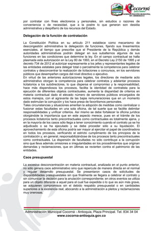 Administración Municipal Cocorná - Antioquia, Plaza Principal. Tel. 834 34 04
www.cocorna-antioquia.gov.co
por contratar con fines electoreros y personales, sin estudios o razones de
conveniencia o de necesidad, que a la postre lo que generan son desidia
administrativa y despilfarro de los recursos del Estado.
Delegación de la función de contratación
La Constitución Política en su artículo 211 establece como mecanismo de
descongestión administrativa la delegación de funciones, fijando sus lineamientos
esenciales, al tiempo que prescribe que el Presidente de la República y demás
autoridades administrativas podrán delegar en sus subalternos algunos de sus
funciones en las condiciones que determine la ley. En el campo contractual se halla
plasmada esta autorización en la Ley 80 de 1993, en el Decreto Ley 2150 de 1995 y el
decreto 734 de 2012 al autorizar expresamente a los jefes y representantes legales de
las entidades estatales para delegar total o parcialmente la competencia para celebrar
contratos y desconcentrar la realización de licitaciones o concursos, en los servidores
públicos que desempeñen cargos del nivel directivo o ejecutivo.
En virtud de las anteriores autorizaciones legales, los directores de mediante acto
administrativo otorgan la competencia para celebrar contratos y adelantar procesos
licitatorios a los subdirectores, lo que dispersa el compromiso y la responsabilidad,
hace más dispendiosos los procesos, facilita la identidad de contratista para la
ejecución de diferentes objetos contractuales, aumenta la disparidad de criterios en
materia contractual dado el elevado número de servidores públicos encargados de
estos manejos, con el agravante de las bajas remuneraciones que en un momento
dado estimulan la corrupción y los hace presa de favoritismos personales.
Tales circunstancias y situaciones ameritan la adopción de medidas como centralizar o
fusionar estas facultades en una sola oficina, de tal suerte que se facilite delimitar
responsabilidades y unificar criterios. Así mismo se debe fortalecer la oficina jurídica
otorgándole la importancia que en este aspecto merece, pues en el trámite de los
procesos licitatorios tanto precontractuales como contractuales es totalmente ajena, y
en la mayoría de los casos sólo llega a tener conocimiento cuando el contrato ya se ha
adjudicado o se ha ejecutado y se debe proceder sólo a su liquidación. El
aprovechamiento de esta oficina podría ser mayor al ejercitar el papel de coordinadora
en todos los procesos, verificando el estricto cumplimiento de los principios de la
contratación y, en general, responsabilizándose de los procesos tanto precontractuales
como contractuales. La dispersión de facultades no sólo contribuye a la corrupción
sino que lleva además omisiones e irregularidades en los procedimientos que originan
demandas y reclamaciones, que en últimas se revierten contra el patrimonio de las
entidades.
Caos presupuestal
La excesiva desconcentración en materia contractual, analizada en el punto anterior,
no sólo genera caos administrativo sino que repercute de manera directa en el normal
y regular desarrollo presupuestal. Se presentaron casos de solicitudes de
disponibilidades presupuestales sin que finalmente se llegara a celebrar el contrato y
sin comunicar la decisión para la anulación correspondiente; en otros eventos se utiliza
para un objeto diferente a aquel para el cual fue expedida o lo que es aún más grave,
se adquieren compromisos sin el debido respaldo presupuestal o en cantidades
superiores a la existencia real, abocando a la administración a pleitos y reclamaciones
muy onerosas.
 
